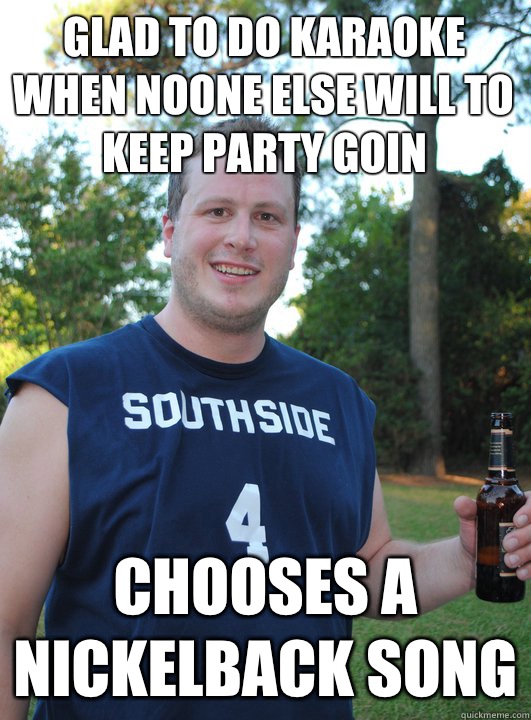 Glad to do karaoke when noone else will to keep party goin Chooses a nickelback song  Semi-Courteous Chris