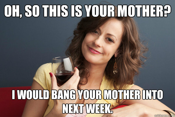 Oh, so this is your mother? I would bang your mother into next week.  