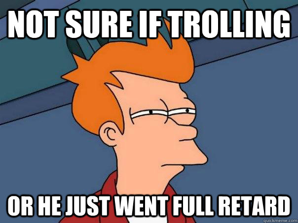 Not sure if trolling Or he just went full retard  Futurama Fry