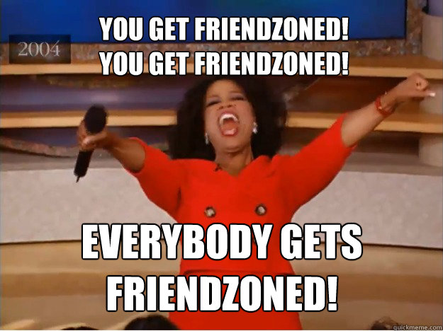 You get friendzoned! 
You get friendzoned! EVERYBODY GETS FRIENDZONED! - You get friendzoned! 
You get friendzoned! EVERYBODY GETS FRIENDZONED!  oprah you get a car