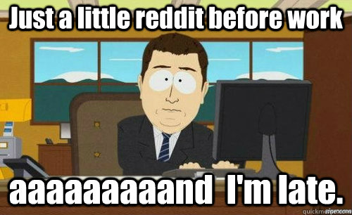 Just a little reddit before work aaaaaaaaand  I'm late.  anditsgone