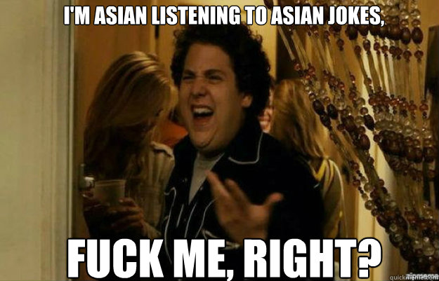 I'm asian listening to asian jokes, FUCK ME, RIGHT?  fuck me right
