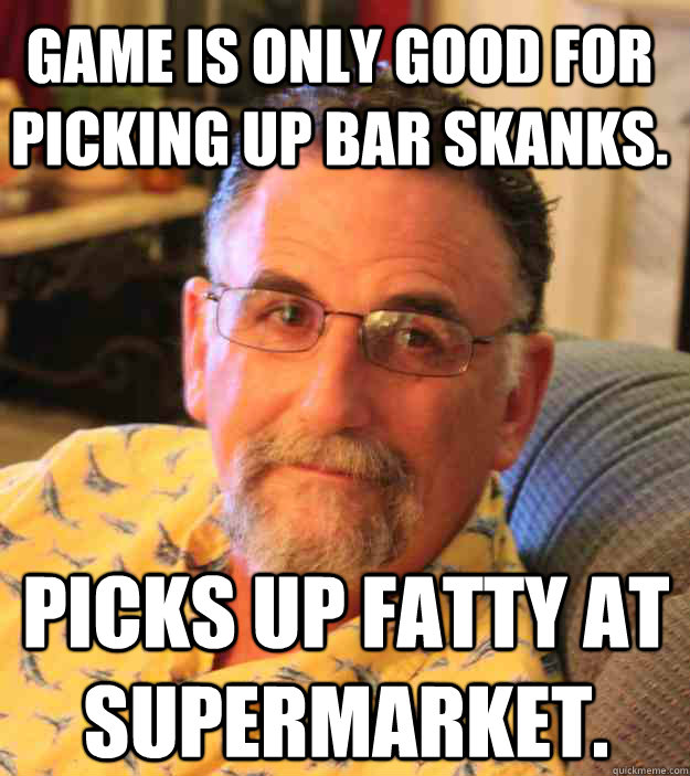 Game is only good for picking up bar skanks. Picks up fatty at supermarket. - Game is only good for picking up bar skanks. Picks up fatty at supermarket.  Cranky Mens Rights Activist