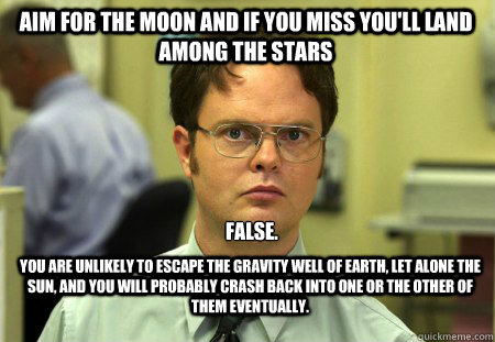 Aim for the moon and if you miss you'll land among the stars False. You are unlikely to escape the gravity well of Earth, let alone the Sun, and you will probably crash back into one or the other of them eventually. - Aim for the moon and if you miss you'll land among the stars False. You are unlikely to escape the gravity well of Earth, let alone the Sun, and you will probably crash back into one or the other of them eventually.  Schrute