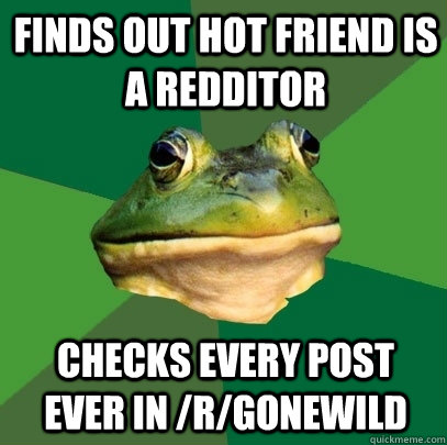 finds out hot friend is a redditor checks every post ever in /r/gonewild  Foul Bachelor Frog