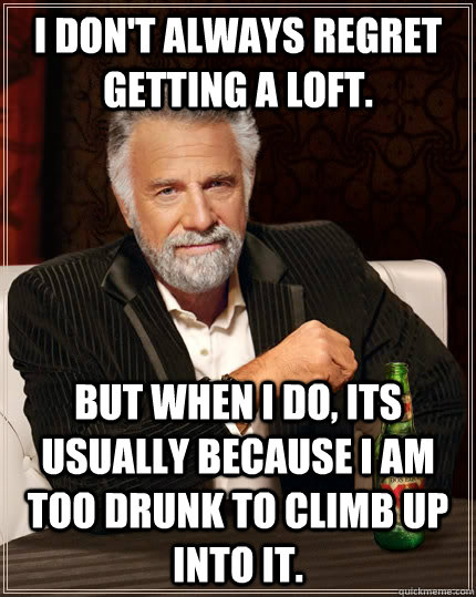 I don't always regret getting a loft. but when I do, its usually because I am too drunk to climb up into it.  The Most Interesting Man In The World