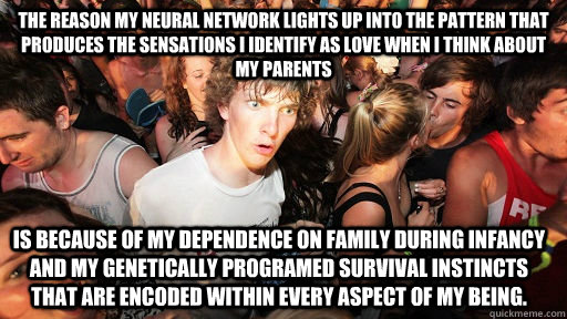 The reason my neural network lights up into the pattern that produces the sensations I identify as love when I think about my parents is because of my dependence on family during infancy and my genetically programed survival instincts that are encoded wit  Sudden Clarity Clarence