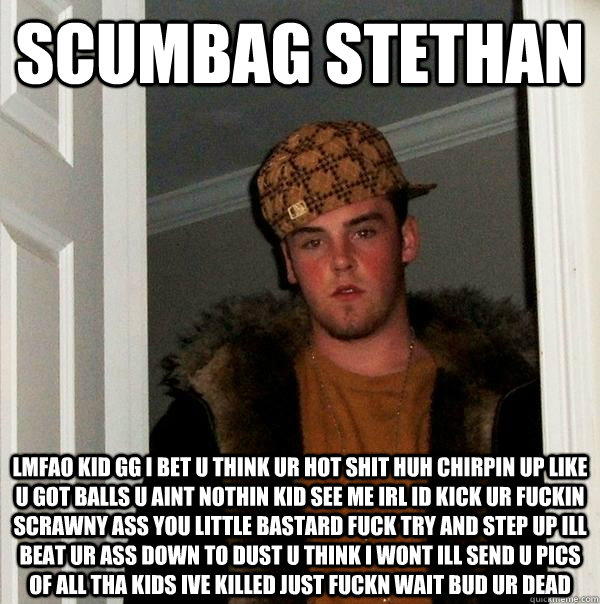 scumbag stethan lmfao kid gg i bet u think ur hot shit huh chirpin up like u got balls u aint nothin kid see me irl id kick ur fuckin scrawny ass you little bastard fuck try and step up ill beat ur ass down to dust u think i wont ill send u pics of all th  Scumbag Steve
