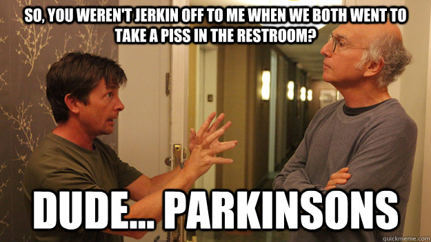 So, you weren't jerkin off to me when we both went to take a piss in the restroom? Dude... Parkinsons  Michael J Fox Parkinsons