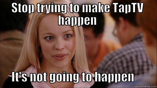 taptv not happening - STOP TRYING TO MAKE TAPTV HAPPEN       IT'S NOT GOING TO HAPPEN          regina george