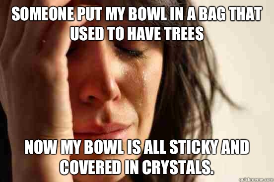 Someone put my bowl in a bag that used to have trees  Now my bowl is all sticky and covered in crystals.   First World Problems