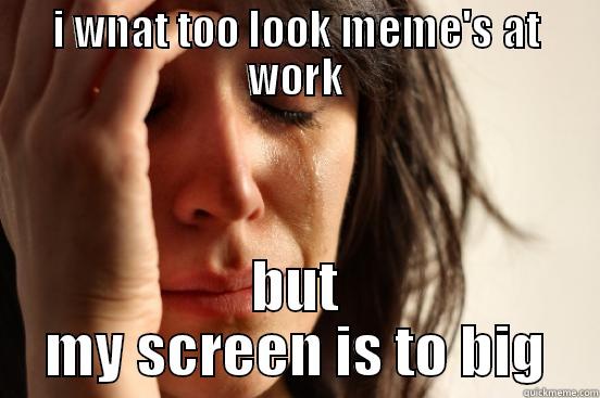 I WNAT TOO LOOK MEME'S AT WORK BUT MY SCREEN IS TO BIG First World Problems