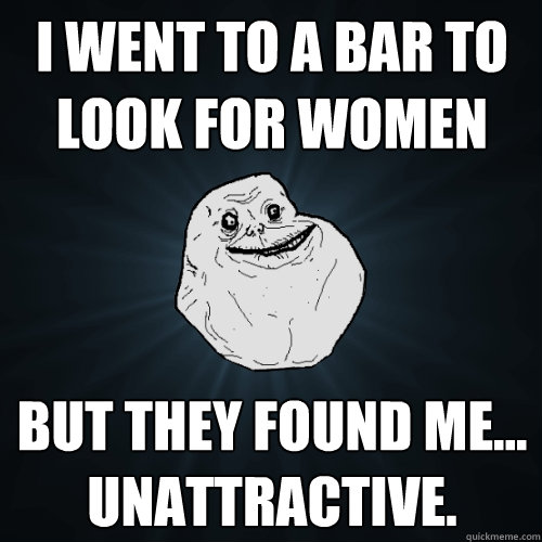 I went to a bar to look for women But they found me... unattractive.  Forever Alone