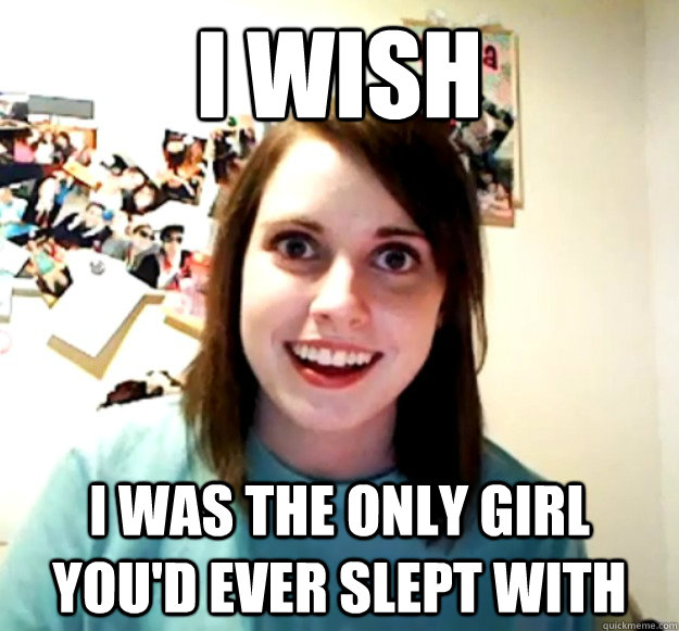 i wish i was the only girl you'd ever slept with  Overly Attached Girlfriend