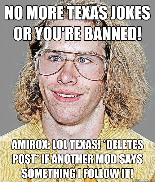 No more Texas jokes or you're banned! amir0x: LOL Texas! *deletes post* If another mod says something I follow it!  NeoGAF Asshole