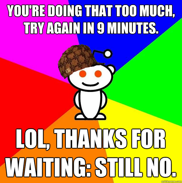 You're doing that too much, try again in 9 minutes. LOL, Thanks for waiting: STILL NO.  Scumbag Redditor