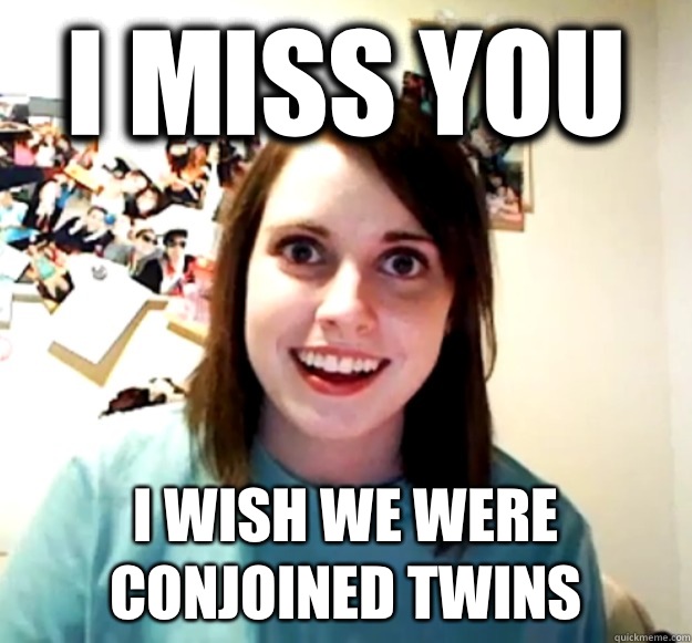 I miss you I wish we were conjoined twins  Overly Attached Girlfriend