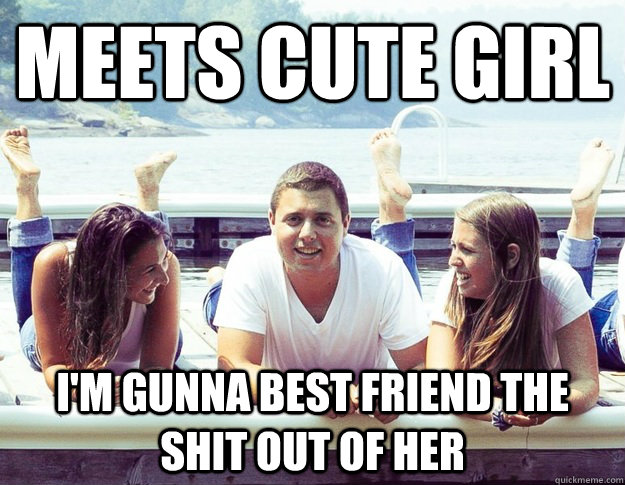 Meets cute girl  I'm gunna best friend the shit out of her   