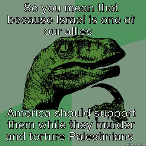 SO YOU MEAN THAT BECAUSE ISRAEL IS ONE OF OUR ALLIES   AMERICA SHOULD SUPPORT THEM WHILE THEY MURDER AND TORTURE PALESTINIANS  Philosoraptor
