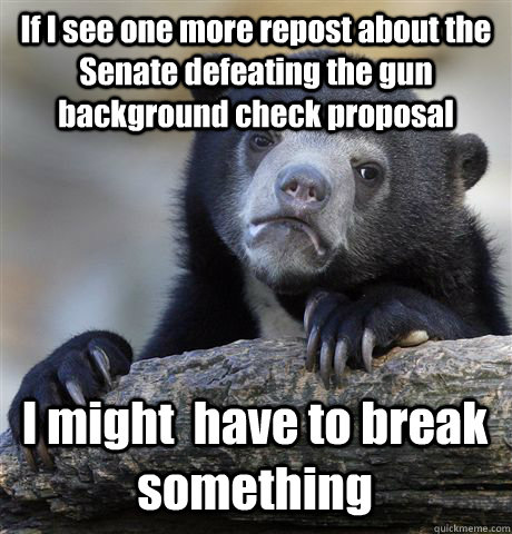 If I see one more repost about the Senate defeating the gun background check proposal I might  have to break something  Confession Bear