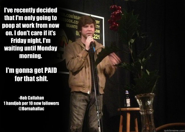 I've recently decided that I'm only going to poop at work from now on. I don't care if it's Friday night, I'm waiting until Monday morning. I'm gonna get PAID for that shit. -Rob Callahan
1 handjob per 10 new followers
@Bornahallac - I've recently decided that I'm only going to poop at work from now on. I don't care if it's Friday night, I'm waiting until Monday morning. I'm gonna get PAID for that shit. -Rob Callahan
1 handjob per 10 new followers
@Bornahallac  Misc