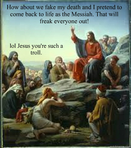 How about we fake my death and I pretend to come back to life as the Messiah. That will freak everyone out! lol Jesus you're such a troll. - How about we fake my death and I pretend to come back to life as the Messiah. That will freak everyone out! lol Jesus you're such a troll.  April fools Jesus