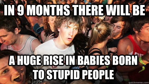 in 9 months there will be a huge rise in babies born to stupid people   Sudden Clarity Clarence