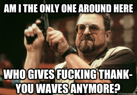 Am I the only one around here who gives fucking thank-you waves anymore? - Am I the only one around here who gives fucking thank-you waves anymore?  Am I the only one