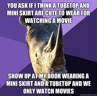You ask if i think a tubetop and mini skirt are cute to wear for watching a movie Show up at my door wearing a mini skirt and a tubetop and we only watch movies - You ask if i think a tubetop and mini skirt are cute to wear for watching a movie Show up at my door wearing a mini skirt and a tubetop and we only watch movies  Sexually Oblivious Rhino