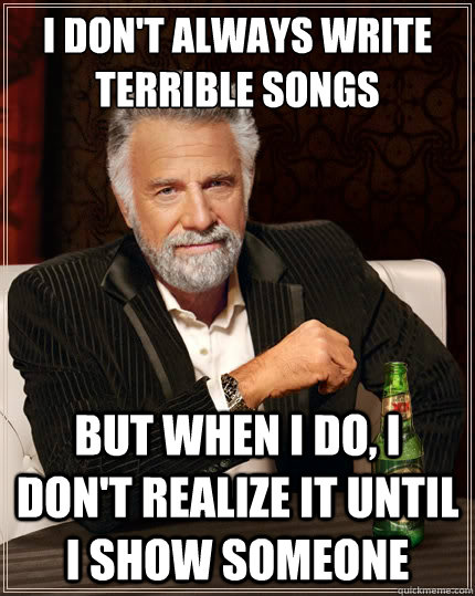 I don't always write terrible songs But when i do, i don't realize it until i show someone  The Most Interesting Man In The World