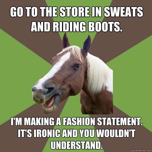 go to the store in sweats and riding boots. i'm making a fashion statement.  it's ironic and you wouldn't understand.  