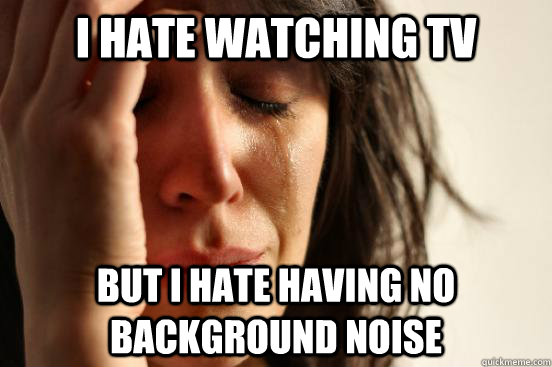 i hate watching tv but i hate having no background noise  First World Problems