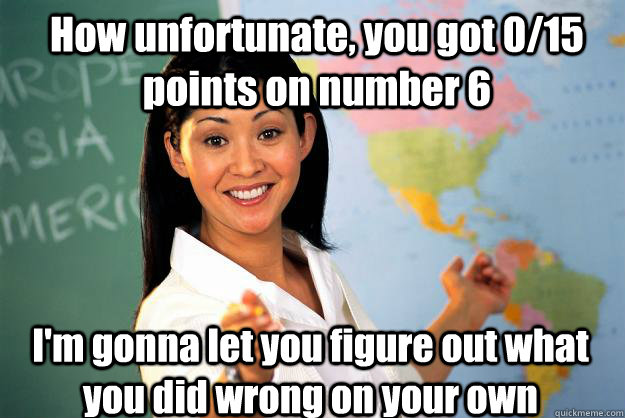 How unfortunate, you got 0/15 points on number 6 I'm gonna let you figure out what you did wrong on your own  Unhelpful High School Teacher