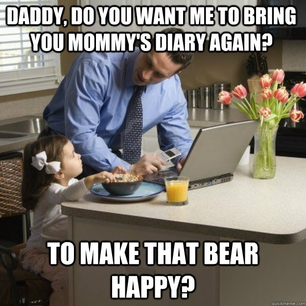 Daddy, do you want me to bring you mommy's diary again? to make that bear happy?  Redditor father