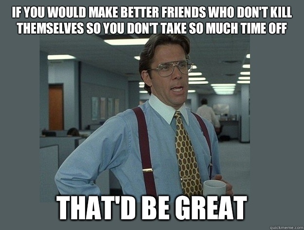 If you would make better friends who don't kill themselves so you don't take so much time off That'd be great  Office Space Lumbergh