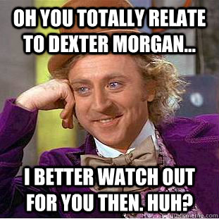 Oh you totally relate to Dexter Morgan... I better watch out for you then. Huh?  Creepy Wonka