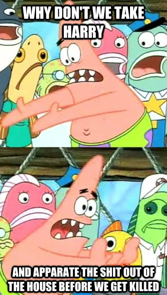 Why don't we take Harry and Apparate the shit out of the house before we get killed  Push it somewhere else Patrick