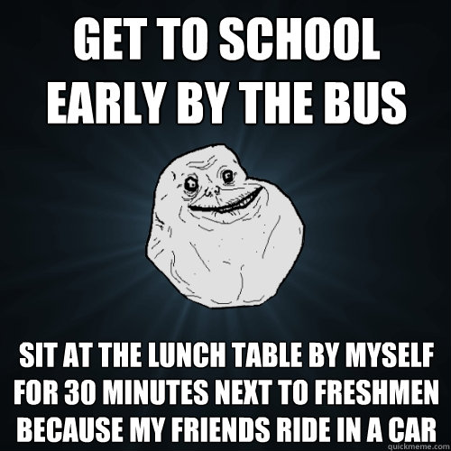 Get to school early by the bus sit at the lunch table by myself for 30 minutes next to freshmen because my friends ride in a car  Forever Alone
