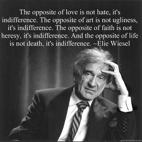 “The opposite of love is not hate, it's indifference. The opposite of art is not ugliness, it's indifference. The opposite of faith is not heresy, it's indifference. And the opposite of life is not death, it's indifference.” ~Elie Wiesel - “The opposite of love is not hate, it's indifference. The opposite of art is not ugliness, it's indifference. The opposite of faith is not heresy, it's indifference. And the opposite of life is not death, it's indifference.” ~Elie Wiesel  Misc