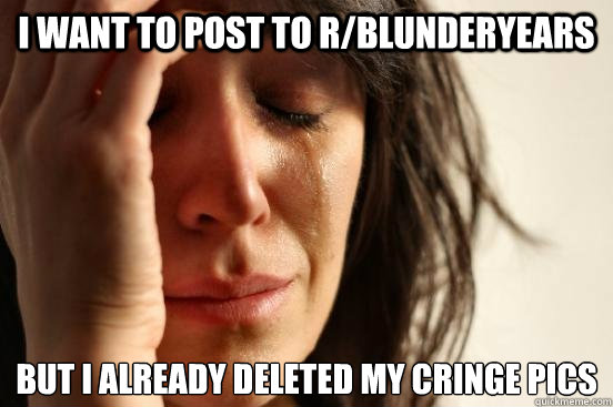 I want to post to r/blunderyears But I already deleted my cringe pics  First World Problems