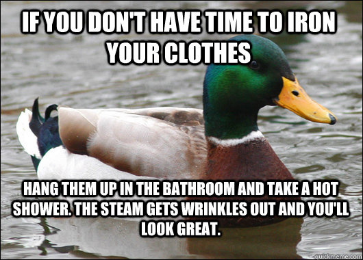 If you don't have time to iron your clothes Hang them up in the bathroom and take a hot shower. The steam gets wrinkles out and you'll look great.  Actual Advice Mallard