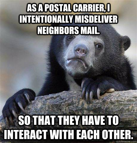 As a postal carrier, I intentionally misdeliver neighbors mail. So that they have to interact with each other.  - As a postal carrier, I intentionally misdeliver neighbors mail. So that they have to interact with each other.   Confession Bear