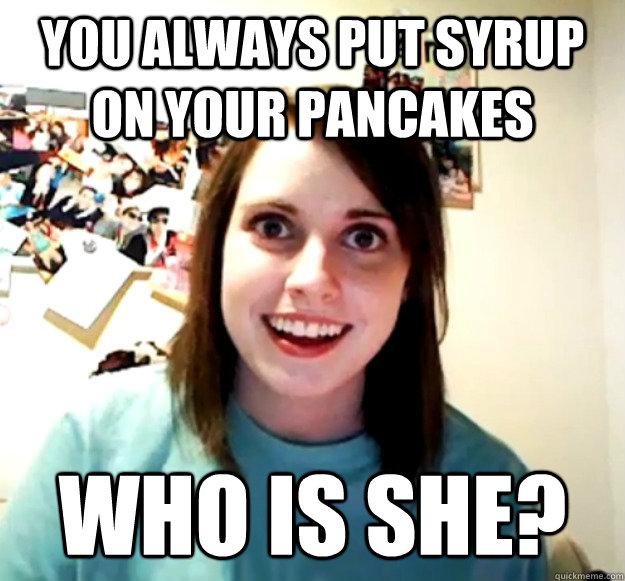 You always put syrup on your pancakes Who is she?  Overly Attached Girlfriend