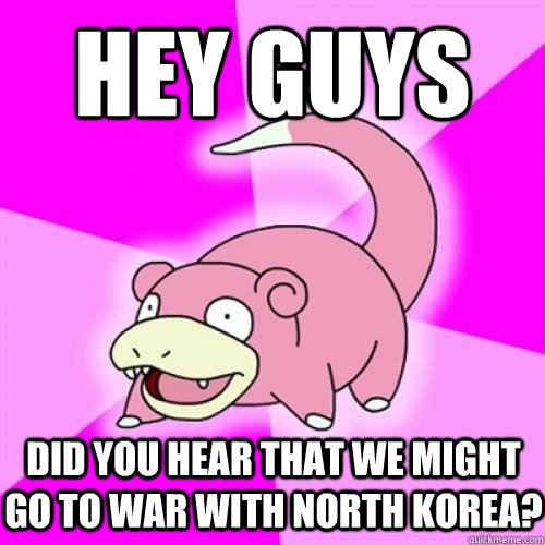 hey guys did you hear that we might go to war with north korea?  Slow Poke