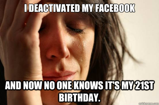 I deactivated my facebook And now no one knows it's my 21st birthday.  First World Problems