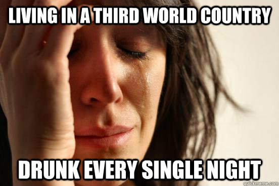 Living in a third world country Drunk every single night  First World Problems