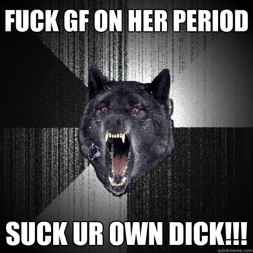fuck gf on her period suck ur own dick!!!  Insanity Wolf
