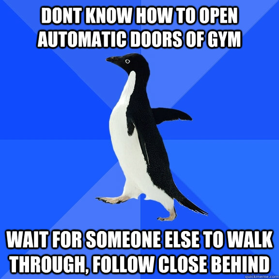 Dont know how to open automatic doors of gym wait for someone else to walk through, follow close behind  Socially Awkward Penguin