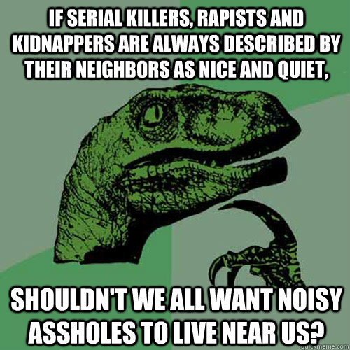 If serial killers, rapists and kidnappers are always described by their neighbors as nice and quiet, Shouldn't we all want noisy assholes to live near us? - If serial killers, rapists and kidnappers are always described by their neighbors as nice and quiet, Shouldn't we all want noisy assholes to live near us?  Philosoraptor