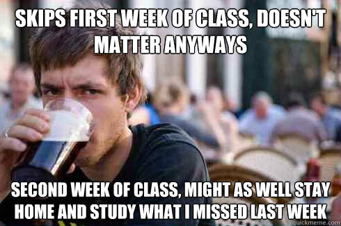 SkiPs First week of class, doesn't matter anyways second week of class, might as well stay home and study what i missed last week  Lazy College Senior